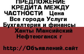 ПРЕДЛОЖЕНИЕ КРЕДИТА МЕЖДУ ЧАСТНОСТИ › Цена ­ 0 - Все города Услуги » Бухгалтерия и финансы   . Ханты-Мансийский,Нефтеюганск г.